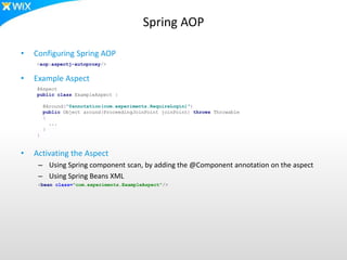 Spring AOP
• Configuring Spring AOP
• Example Aspect
• Activating the Aspect
– Using Spring component scan, by adding the @Component annotation on the aspect
– Using Spring Beans XML
@Aspect
public class ExampleAspect {
@Around("@annotation(com.experiments.RequireLogin)")
public Object around(ProceedingJoinPoint joinPoint) throws Throwable
{
...
}
}
<bean class="com.experiments.ExampleAspect"/>
<aop:aspectj-autoproxy/>
 