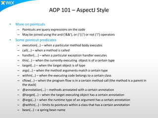 AOP 101 – AspectJ Style
• More on pointcuts
– Pointcuts are query expressions on the code
– May be joined using the and (‘&&’), or (‘||’) or not (‘!’) operators
• Some pointcut predicates
– execution(…) – when a particular method body executes
– call(…) – when a method is called
– handler(….) – when a particular exception handler executes
– this(…) – when the currently executing object is of a certain type
– target(…) – when the target object is of type
– args(…) – when the method arguments match a certain type
– within(…) – when the executing code belongs to a certain class
– cflow(…) – when the program flow is in a certain method call (the method is a parent in
the stack)
– @annotation(…) – methods annotated with a certain annotation
– @target(…) – when the target executing object has a certain annotation
– @args(…) – when the runtime type of an argument has a certain annotation
– @within(…) – limits to pointcuts within a class that has a certain annotation
– bean(…) – a spring bean name
 