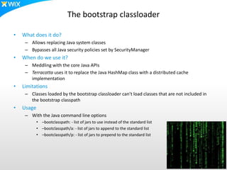 The bootstrap classloader
• What does it do?
– Allows replacing Java system classes
– Bypasses all Java security policies set by SecurityManager
• When do we use it?
– Meddling with the core Java APIs
– Terracotta uses it to replace the Java HashMap class with a distributed cache
implementation
• Limitations
– Classes loaded by the bootstrap classloader can’t load classes that are not included in
the bootstrap classpath
• Usage
– With the Java command line options
• –bootclasspath: - list of jars to use instead of the standard list
• –bootclasspath/a: - list of jars to append to the standard list
• –bootclasspath/p: - list of jars to prepend to the standard list
 