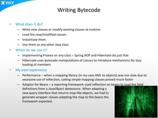 Writing Bytecode
• What does it do?
– Write new classes or modify existing classes at runtime
– Load the new/modified classes
– Instantiate them
– Use them as any other Java class
• When do we use it?
– Implementing Proxies on any class – Spring AOP and Hibernate do just that
– Hibernate uses bytecode manipulations of classes to introduce mechanisms for lazy-
loading of members
• My own experience
– Performance – when a mapping library (in my case XML to objects) was too slow due to
excessive use of reflection, coding simple mapping classes proved much faster
– Adaptor for Beans – a reporting framework used reflection on beans to read the field
definitions from a JavaObject datasource. When adapting a
Java query interface that returns map-like objects, we had to
generate wrapper classes adapting the map to the beans the
framework expected.
 