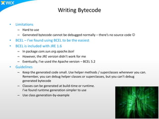 Writing Bytecode
• Limitations
– Hard to use
– Generated bytecode cannot be debugged normally – there’s no source code 
• BCEL – I’ve found using BCEL to be the easiest
• BCEL is included with JRE 1.6
– In package com.sun.org.apache.bcel
– However, the JRE version didn’t work for me
– Eventually, I’ve used the Apache version – BCEL 5.2
• Guidelines
– Keep the generated code small. Use helper methods / superclasses whenever you can.
Remember, you can debug helper classes or superclasses, but you can’t debug
generated bytecode
– Classes can be generated at build-time or runtime.
I’ve found runtime generation simpler to use
– Use class generation-by-example
 