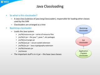 Java Classloading
• So what is this classloader?
– A Java class (subclass of java.lang.ClassLoader), responsible for loading other classes
used by the JVM
– Classloaders are arranged as a tree
• Bootstrap classloader
– Loads the Java system
• jre/lib/resources.jar – series of resource files
• jre/lib/rt.jar – the java.*, javax.*, etc packages
• jre/lib/sunrsasign.jar
• jre/lib/jsse.jar – secure socket extension
• jre/lib/jce.jar – Java cryptography extension
• jre/lib/charsets.jar
• jre/classes
– The important stuff is in rt.jar – the base Java classes
Bootstrap
classloader
Ext
classloader
Application
/ System
classloader
 