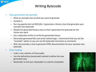 Writing Bytecode
• Class generation-by-example
– Write an example class of what you want to generate
– Compile it
– Run org.apache.bcel.util.BCELifier. It generates a factory class that generates your
example class bytecode
– Modify the generated factory class so that it generates the bytecode for the
classes you want
– Use a bytecode verifier to verify the generated classes
– Decompile generated files and verify method logic. I recommend that you set the
"annotate" option so you can see the bytecode instruction as comments.
– BCEL also provides a tool to generate HTML documentation for your example class
bytecode
• Class loading
– Code a new subclass of ClassLoader
– Use the defineClass (protected) method to define the new
generated class
– Remember to link your classloader to a parent classloader
 