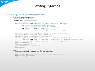 Writing Bytecode
• Creating the Factory class (continued)
– Creating the constructor
– Which generates bytecode for the constructor
private void createMethod_0() {
InstructionList il = new InstructionList();
MethodGen method = new MethodGen(ACC_PUBLIC, Type.VOID, new Type[] {
new ObjectType("com.experiments.Person"),
new ObjectType("com.experiments.PersonDTO") },
new String[] { "arg0", "arg1" },
"<init>", "com.experiments.ExampleMappedClass", il, _cp);
InstructionHandle ih_0 = il.append(_factory.createLoad(Type.OBJECT, 0));
il.append(_factory.createLoad(Type.OBJECT, 1));
il.append(_factory.createLoad(Type.OBJECT, 2));
il.append(_factory.createInvoke("com.experiments.BaseMapper", "<init>",
Type.VOID, new Type[] { Type.OBJECT, Type.OBJECT }, Constants.INVOKESPECIAL));
InstructionHandle ih_6 = il.append(_factory.createReturn(Type.VOID));
method.setMaxStack();
method.setMaxLocals();
_cg.addMethod(method.getMethod());
il.dispose();
}
public ExampleMappedClass(Person person, PersonDTO personDTO) {
super(person, personDTO);
}
 