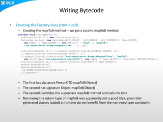 Writing Bytecode
• Creating the Factory class (continued)
– Creating the mapToB method – we got a second mapToB method
– The first has signature PersonDTO mapToB(Object)
– The second has signature Object mapToB(Object)
– The second overrides the superclass mapToB method and calls the first
– Narrowing the return type of mapToB was apparently not a good idea, given that
generated classes loaded at runtime do not benefit from the narrowed type constraint
private void createMethod_4() {
InstructionList il = new InstructionList();
MethodGen method = new MethodGen(ACC_PUBLIC | ACC_BRIDGE | ACC_SYNTHETIC, Type.OBJECT,
new Type[] { Type.OBJECT }, new String[] { "arg0" }, "mapToB",
"com.experiments.ExampleMappedClass", il, _cp);
InstructionHandle ih_0 = il.append(_factory.createLoad(Type.OBJECT, 0));
il.append(_factory.createLoad(Type.OBJECT, 1));
il.append(_factory.createInvoke("com.experiments.ExampleMappedClass", "mapToB",
new ObjectType("com.experiments.PersonDTO"), new Type[] { Type.OBJECT }, Constants.INVOKEVIRTUAL));
InstructionHandle ih_5 = il.append(_factory.createReturn(Type.OBJECT));
method.setMaxStack();
method.setMaxLocals();
_cg.addMethod(method.getMethod());
il.dispose();
}
 