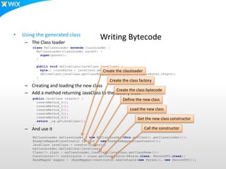 class MyClassLoader extends ClassLoader {
MyClassLoader(ClassLoader parent) {
super(parent);
}
public void defineClass(JavaClass javaClass) {
byte[] classBytes = javaClass.getBytes();
defineClass(javaClass.getClassName(), classBytes, 0, classBytes.length);
}
}
public JavaClass create() {
createMethod_0();
createMethod_1();
createMethod_2();
createMethod_3();
createMethod_4();
return _cg.getJavaClass();
}
MyClassLoader myClassLoader = new MyClassLoader(this.getClass().getClassLoader());
ExampleMappedClassCreator creator = new ExampleMappedClassCreator();
JavaClass javaClass = creator.create();
myClassLoader.defineClass(javaClass);
Class<?> clazz = myClassLoader.loadClass(javaClass.getClassName());
Constructor<?> constructor = clazz.getConstructor(Person.class, PersonDTO.class);
BaseMapper mapper = (BaseMapper)constructor.newInstance(new Person(), new PersonDTO());
Writing Bytecode• Using the generated class
– The Class loader
– Creating and loading the new class
– Add a method returning JavaClass to the factory class
– And use it
Create the classloader
Create the class factory
Create the class bytecode
Define the new class
Load the new class
Get the new class constructor
Call the constructor
 
