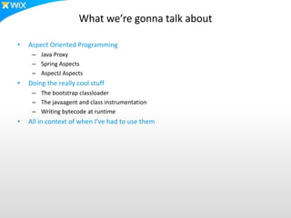 What we’re gonna talk about
• Aspect Oriented Programming
– Java Proxy
– Spring Aspects
– AspectJ Aspects
• Doing the really cool stuff
– The bootstrap classloader
– The javaagent and class instrumentation
– Writing bytecode at runtime
• All in context of when I’ve had to use them
 