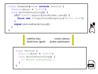 interface Framework {
<T> Class<? extends T> secure(Class<T> type);
}
class Service {
@Secured(user = "ADMIN")
void deleteEverything() {
// delete everything...
}
}
@interface Secured {
String user();
}
class SecurityHolder {
static String user = "ANONYMOUS";
}
does not know aboutdepends on
discoversatruntime
 