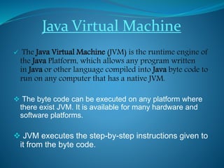 Java Virtual Machine
 The Java Virtual Machine (JVM) is the runtime engine of
the Java Platform, which allows any program written
in Java or other language compiled into Java byte code to
run on any computer that has a native JVM.
 The byte code can be executed on any platform where
there exist JVM. It is available for many hardware and
software platforms.
 JVM executes the step-by-step instructions given to
it from the byte code.
 