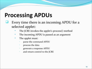 Processing APDUs 
 Every time there is an incoming APDU for a 
selected applet: 
 The JCRE invokes the applet's process() method 
 The incoming APDU is passed as an argument 
 The applet must: 
• parse the command APDU 
• process the data 
• generate a response APDU 
• and return control to the JCRE 
18 
 
