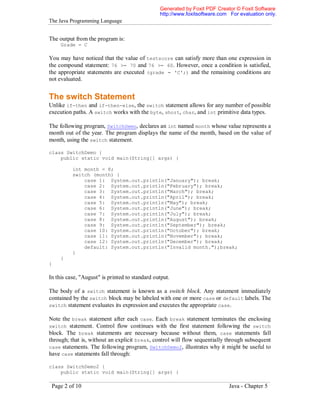 Generated by Foxit PDF Creator © Foxit Software
http://www.foxitsoftware.com For evaluation only.

The Java Programming Language

The output from the program is:
Grade = C

You may have noticed that the value of testscore can satisfy more than one expression in
the compound statement: 76 >= 70 and 76 >= 60. However, once a condition is satisfied,
the appropriate statements are executed (grade = 'C';) and the remaining conditions are
not evaluated.

The switch Statement
Unlike if-then and if-then-else, the switch statement allows for any number of possible
execution paths. A switch works with the byte, short, char, and int primitive data types.
The following program, SwitchDemo, declares an int named month whose value represents a
month out of the year. The program displays the name of the month, based on the value of
month, using the switch statement.
class SwitchDemo {
public static void main(String[] args) {
int month = 8;
switch (month) {
case 1: System.out.println("January"); break;
case 2: System.out.println("February"); break;
case 3: System.out.println("March"); break;
case 4: System.out.println("April"); break;
case 5: System.out.println("May"); break;
case 6: System.out.println("June"); break;
case 7: System.out.println("July"); break;
case 8: System.out.println("August"); break;
case 9: System.out.println("September"); break;
case 10: System.out.println("October"); break;
case 11: System.out.println("November"); break;
case 12: System.out.println("December"); break;
default: System.out.println("Invalid month.");break;
}
}
}

In this case, "August" is printed to standard output.
The body of a switch statement is known as a switch block. Any statement immediately
contained by the switch block may be labeled with one or more case or default labels. The
switch statement evaluates its expression and executes the appropriate case.
Note the break statement after each case. Each break statement terminates the enclosing
switch statement. Control flow continues with the first statement following the switch
block. The break statements are necessary because without them, case statements fall
through; that is, without an explicit break, control will flow sequentially through subsequent
case statements. The following program, SwitchDemo2, illustrates why it might be useful to
have case statements fall through:
class SwitchDemo2 {
public static void main(String[] args) {

Page 2 of 10

Java - Chapter 5

 