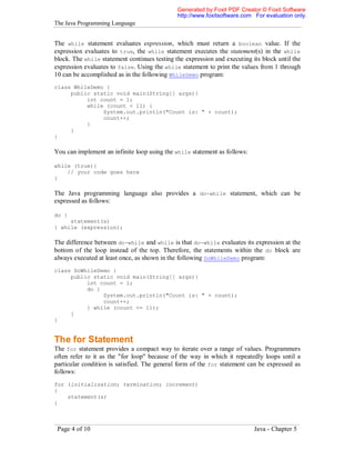 Generated by Foxit PDF Creator © Foxit Software
http://www.foxitsoftware.com For evaluation only.

The Java Programming Language

The while statement evaluates expression, which must return a boolean value. If the
expression evaluates to true, the while statement executes the statement(s) in the while
block. The while statement continues testing the expression and executing its block until the
expression evaluates to false. Using the while statement to print the values from 1 through
10 can be accomplished as in the following WhileDemo program:
class WhileDemo {
public static void main(String[] args){
int count = 1;
while (count < 11) {
System.out.println("Count is: " + count);
count++;
}
}
}

You can implement an infinite loop using the while statement as follows:
while (true){
// your code goes here
}

The Java programming language also provides a do-while statement, which can be
expressed as follows:
do {
statement(s)
} while (expression);

The difference between do-while and while is that do-while evaluates its expression at the
bottom of the loop instead of the top. Therefore, the statements within the do block are
always executed at least once, as shown in the following DoWhileDemo program:
class DoWhileDemo {
public static void main(String[] args){
int count = 1;
do {
System.out.println("Count is: " + count);
count++;
} while (count <= 11);
}
}

The for Statement
The for statement provides a compact way to iterate over a range of values. Programmers
often refer to it as the "for loop" because of the way in which it repeatedly loops until a
particular condition is satisfied. The general form of the for statement can be expressed as
follows:
for (initialization; termination; increment)
{
statement(s)
}

Page 4 of 10

Java - Chapter 5

 