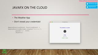 @steveonjava
https://jfrog.com/shownotes/
@johanvos
JAVAFX ON THE CLOUD
• The Weather App
• Don’t reveal your credentials!
RemoteFunctionObject functionObject =
RemoteFunctionBuilder.create("weather")
.param("q", CITY)
.object();
 