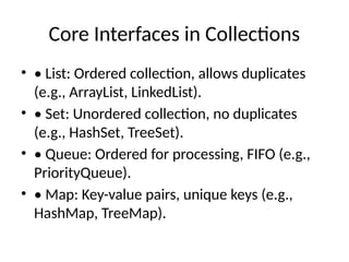 Core Interfaces in Collections
• • List: Ordered collection, allows duplicates
(e.g., ArrayList, LinkedList).
• • Set: Unordered collection, no duplicates
(e.g., HashSet, TreeSet).
• • Queue: Ordered for processing, FIFO (e.g.,
PriorityQueue).
• • Map: Key-value pairs, unique keys (e.g.,
HashMap, TreeMap).
 