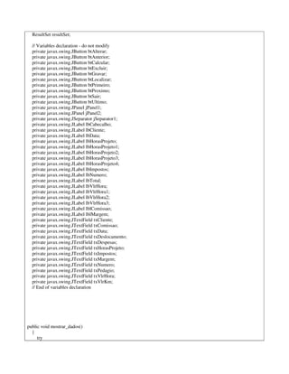 ResultSet resultSet;
// Variables declaration - do not modify
private javax.swing.JButton btAlterar;
private javax.swing.JButton btAnterior;
private javax.swing.JButton btCalcular;
private javax.swing.JButton btExcluir;
private javax.swing.JButton btGravar;
private javax.swing.JButton btLocalizar;
private javax.swing.JButton btPrimeiro;
private javax.swing.JButton btProximo;
private javax.swing.JButton btSair;
private javax.swing.JButton btUltimo;
private javax.swing.JPanel jPanel1;
private javax.swing.JPanel jPanel2;
private javax.swing.JSeparator jSeparator1;
private javax.swing.JLabel lbCabecalho;
private javax.swing.JLabel lbCliente;
private javax.swing.JLabel lbData;
private javax.swing.JLabel lbHorasProjeto;
private javax.swing.JLabel lbHorasProjeto1;
private javax.swing.JLabel lbHorasProjeto2;
private javax.swing.JLabel lbHorasProjeto3;
private javax.swing.JLabel lbHorasProjeto4;
private javax.swing.JLabel lbImpostos;
private javax.swing.JLabel lbNumero;
private javax.swing.JLabel lbTotal;
private javax.swing.JLabel lbVlrHora;
private javax.swing.JLabel lbVlrHora1;
private javax.swing.JLabel lbVlrHora2;
private javax.swing.JLabel lbVlrHora3;
private javax.swing.JLabel lblComissao;
private javax.swing.JLabel lblMargem;
private javax.swing.JTextField txCliente;
private javax.swing.JTextField txComissao;
private javax.swing.JTextField txData;
private javax.swing.JTextField txDeslocamento;
private javax.swing.JTextField txDespesas;
private javax.swing.JTextField txHorasProjeto;
private javax.swing.JTextField txImpostos;
private javax.swing.JTextField txMargem;
private javax.swing.JTextField txNumero;
private javax.swing.JTextField txPedagio;
private javax.swing.JTextField txVlrHora;
private javax.swing.JTextField txVlrKm;
// End of variables declaration
public void mostrar_dados()
{
try
 