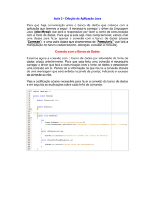 Aula 2 - Criação da Aplicação Java
Para que haja comunicação entre o banco de dados que criamos com a
aplicação que faremos a seguir, é necessário carregar o driver da Linguagem
Java (jdbc:Mysql) que será o responsável por fazer a ponte de comunicação
com a fonte de dados. Para que a aula seja mais compreensível, vamos criar
uma classe para fazer apenas a conexão com o banco de dados (classe
“Conexao”) e uma outra classe que chamaremos de “Formulario” que fará a
manipulação do banco (cadastramento, alteração, exclusão e consulta).
Conexão com o Banco de Dados
Faremos agora a conexão com o banco de dados por intermédio da fonte de
dados criada anteriormente. Para que seja feita uma conexão é necessário
carregar o driver que fará a comunicação com a fonte de dados e estabelecer
uma conexão em si. Vamos ter a informação de que houve a conexão através
de uma mensagem que será exibida na janela de prompt, indicando o sucesso
da conexão ou não.
Veja a codificação abaixo necessária para fazer a conexão do banco de dados
e em seguida as explicações sobre cada linha de comando:
 