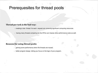 Thread per task is the bad way:
- creating a new thread for each request can consume significant computing resources.
- having many threads competing for the CPUs can impose other performance costs as well.
Reasons for using thread pools:
- gaining some performance when the threads are reused.
- better program design, letting you focus on the logic of your program.
Prerequesites for thread pools
 