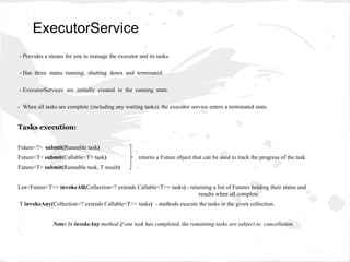 - Provides a means for you to manage the executor and its tasks.
- Has three states: running, shutting down and terminated.
- ExecutorServices are initially created in the running state.
- When all tasks are complete (including any waiting tasks), the executor service enters a terminated state.
Tasks execution:
Future<?> submit(Runnable task)
Future<T> submit(Callable<T> task) returns a Future object that can be used to track the progress of the task.
Future<T> submit(Runnable task, T result)
List<Future<T>> invokeAll(Collection<? extends Callable<T>> tasks) - returning a list of Futures holding their status and
results when all complete.
T invokeAny(Collection<? extends Callable<T>> tasks) - methods execute the tasks in the given collection.
Note: In invokeAny method if one task has completed, the remaining tasks are subject to cancellation.
ExecutorService
 