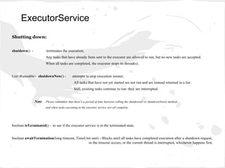 Shutting down:
shutdown() - terminates the execution;
Any tasks that have already been sent to the executor are allowed to run, but no new tasks are accepted.
When all tasks are completed, the executor stops its thread(s).
List<Runnable> shutdownNow() - attempts to stop execution sooner;
All tasks that have not yet started are not run and are instead returned in a list.
Still, existing tasks continue to run: they are interrupted.
Note: Please remember that there's a period of time between calling the shutdown() or shutdownNow() method
and when tasks executing in the executor service are all complete.
boolean isTerminated() - to see if the executor service is in the terminated state.
boolean awaitTermination(long timeout, TimeUnit unit) - Blocks until all tasks have completed execution after a shutdown request,
or the timeout occurs, or the current thread is interrupted, whichever happens first.
ExecutorService
 