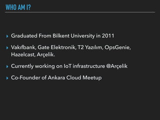 WHO AM I?
▸ Graduated From Bilkent University in 2011
▸ Vakıfbank, Gate Elektronik, T2 Yazılım, OpsGenie,
Hazelcast, Arçelik.
▸ Currently working on IoT infrastructure @Arçelik
▸ Co-Founder of Ankara Cloud Meetup
 