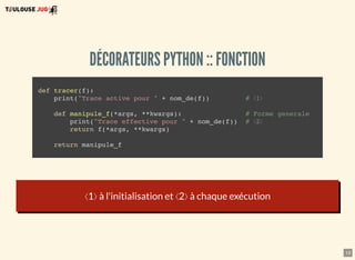 13
DÉCORATEURS PYTHON :: FONCTION
def tracer(f):
print("Trace active pour " + nom_de(f)) # ⟨1⟩
def manipule_f(*args, **kwargs): # Forme generale
print("Trace effective pour " + nom_de(f)) # ⟨2⟩
return f(*args, **kwargs)
return manipule_f
⟨1⟩ à l'initialisation et ⟨2⟩ à chaque exécution
 