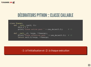 16
DÉCORATEURS PYTHON :: CLASSE CALLABLE
class Tracer:
def __init__(self, f):
self.f = f
print("Trace active pour " + nom_de(self.f)) # ⟨1⟩
def __call__(f, *args, **kwargs):
print("Trace effective pour " + nom_de(self.f)) # ⟨2⟩
return self.f(*args, **kwargs)
⟨1⟩ à l'initialisation et ⟨2⟩ à chaque exécution
 