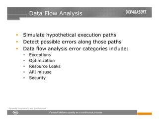Data Flow Analysis


              Simulate hypothetical execution paths
              Detect possible errors along those paths
              Data flow analysis error categories include:
                    Exceptions
                    Optimization
                    Resource Leaks
                    API misuse
                    Security




Parasoft Proprietary and Confidential
 