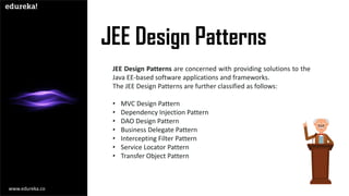 JEE Design Patterns
JEE Design Patterns are concerned with providing solutions to the
Java EE-based software applications and frameworks.
The JEE Design Patterns are further classified as follows:
• MVC Design Pattern
• Dependency Injection Pattern
• DAO Design Pattern
• Business Delegate Pattern
• Intercepting Filter Pattern
• Service Locator Pattern
• Transfer Object Pattern
www.edureka.co
 