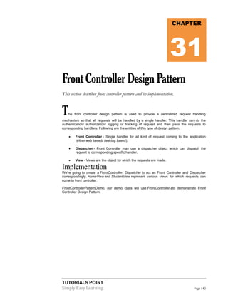 TUTORIALS POINT
Simply Easy Learning Page 142
FrontControllerDesignPattern
This section describes front controller pattern and its implementation.
The front controller design pattern is used to provide a centralized request handling
mechanism so that all requests will be handled by a single handler. This handler can do the
authentication/ authorization/ logging or tracking of request and then pass the requests to
corresponding handlers. Following are the entities of this type of design pattern.
 Front Controller - Single handler for all kind of request coming to the application
(either web based/ desktop based).
 Dispatcher - Front Controller may use a dispatcher object which can dispatch the
request to corresponding specific handler.
 View - Views are the object for which the requests are made.
Implementation
We're going to create a FrontController, Dispatcher to act as Front Controller and Dispatcher
correspondingly. HomeView and StudentView represent various views for which requests can
come to front controller.
FrontControllerPatternDemo, our demo class will use FrontController ato demonstrate Front
Controller Design Pattern.
CHAPTER
31
 