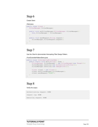 TUTORIALS POINT
Simply Easy Learning Page 150
Step 6
Create Client
Client.java
public class Client {
FilterManager filterManager;
public void setFilterManager(FilterManager filterManager){
this.filterManager = filterManager;
}
public void sendRequest(String request){
filterManager.filterRequest(request);
}
}
Step 7
Use the Client to demonstrate Intercepting Filter Design Pattern.
FrontControllerPatternDemo.java
public class InterceptingFilterDemo {
public static void main(String[] args) {
FilterManager filterManager = new FilterManager(new Target());
filterManager.setFilter(new AuthenticationFilter());
filterManager.setFilter(new DebugFilter());
Client client = new Client();
client.setFilterManager(filterManager);
client.sendRequest("HOME");
}
}
Step 8
Verify the output.
Authenticating request: HOME
request log: HOME
Executing request: HOME
 