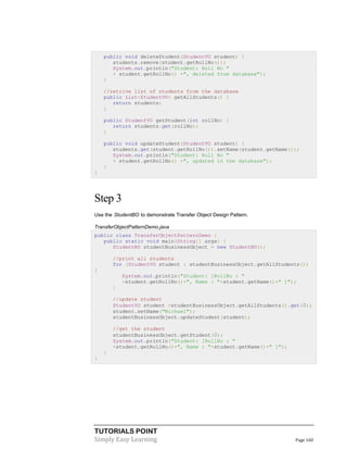 TUTORIALS POINT
Simply Easy Learning Page 160
public void deleteStudent(StudentVO student) {
students.remove(student.getRollNo());
System.out.println("Student: Roll No "
+ student.getRollNo() +", deleted from database");
}
//retrive list of students from the database
public List<StudentVO> getAllStudents() {
return students;
}
public StudentVO getStudent(int rollNo) {
return students.get(rollNo);
}
public void updateStudent(StudentVO student) {
students.get(student.getRollNo()).setName(student.getName());
System.out.println("Student: Roll No "
+ student.getRollNo() +", updated in the database");
}
}
Step 3
Use the StudentBO to demonstrate Transfer Object Design Pattern.
TransferObjectPatternDemo.java
public class TransferObjectPatternDemo {
public static void main(String[] args) {
StudentBO studentBusinessObject = new StudentBO();
//print all students
for (StudentVO student : studentBusinessObject.getAllStudents())
{
System.out.println("Student: [RollNo : "
+student.getRollNo()+", Name : "+student.getName()+" ]");
}
//update student
StudentVO student =studentBusinessObject.getAllStudents().get(0);
student.setName("Michael");
studentBusinessObject.updateStudent(student);
//get the student
studentBusinessObject.getStudent(0);
System.out.println("Student: [RollNo : "
+student.getRollNo()+", Name : "+student.getName()+" ]");
}
}
 