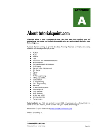 TUTORIALS POINT
Simply Easy Learning Page 162
Abouttutorialspoint.com
Tutorials Point is not a commercial site, this site has been created just for
educational purposes and to help the people who are enthusiastic to learn new
technologies....
Tutorials Point is aiming to provide the Best Training Materials on highly demanding
technical and managerial subjects like:
 Python
 Ruby
 HTML5
 CSS
 JavaScript and related frameworks
 Ruby on Rails
 JAVA and related technologies
 PMP Exams
 Earned Value Management
 Six Sigma
 Parrot
 AJAX
 PHP Programming
 HTML and XHTML
 CGI and Perl
 C Programming
 C++ Programming
 XML-RPC
 SOAP Communication
 HTTP Protocol
 Unix Makefile
 Web Services
 WSDL and UDDI
 Wi-Fi and WiMAX
 Many more...
TutorialsPoint is a FREE site and will remain FREE in future as well.....If you think it is
worth to visit this website, kindly share it with your friends and colleagues.
Please send us your feedback at webmaster@tutorialspoint.com
Thanks for visiting us.
APPENDIX
A
 