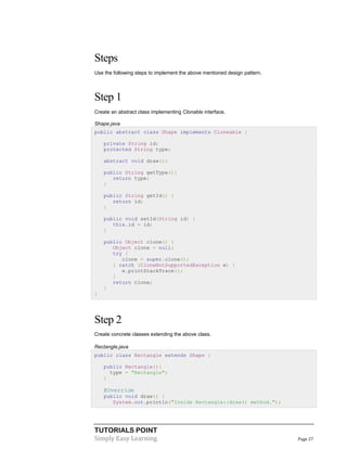 TUTORIALS POINT
Simply Easy Learning Page 27
Steps
Use the following steps to implement the above mentioned design pattern.
Step 1
Create an abstract class implementing Clonable interface.
Shape.java
public abstract class Shape implements Cloneable {
private String id;
protected String type;
abstract void draw();
public String getType(){
return type;
}
public String getId() {
return id;
}
public void setId(String id) {
this.id = id;
}
public Object clone() {
Object clone = null;
try {
clone = super.clone();
} catch (CloneNotSupportedException e) {
e.printStackTrace();
}
return clone;
}
}
Step 2
Create concrete classes extending the above class.
Rectangle.java
public class Rectangle extends Shape {
public Rectangle(){
type = "Rectangle";
}
@Override
public void draw() {
System.out.println("Inside Rectangle::draw() method.");
 