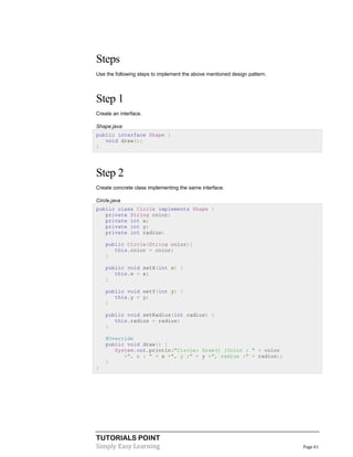 TUTORIALS POINT
Simply Easy Learning Page 61
Steps
Use the following steps to implement the above mentioned design pattern.
Step 1
Create an interface.
Shape.java
public interface Shape {
void draw();
}
Step 2
Create concrete class implementing the same interface.
Circle.java
public class Circle implements Shape {
private String color;
private int x;
private int y;
private int radius;
public Circle(String color){
this.color = color;
}
public void setX(int x) {
this.x = x;
}
public void setY(int y) {
this.y = y;
}
public void setRadius(int radius) {
this.radius = radius;
}
@Override
public void draw() {
System.out.println("Circle: Draw() [Color : " + color
+", x : " + x +", y :" + y +", radius :" + radius);
}
}
 