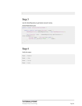 TUTORIALS POINT
Simply Easy Learning Page 86
}
Step 3
Use the NameRepository to get iterator and print names.
IteratorPatternDemo.java
public class IteratorPatternDemo {
public static void main(String[] args) {
NameRepository namesRepository = new NameRepository();
for(Iterator iter = namesRepository.getIterator();
iter.hasNext();){
String name = (String)iter.next();
System.out.println("Name : " + name);
}
}
}
Step 4
Verify the output.
Name : Robert
Name : John
Name : Julie
Name : Lora
 