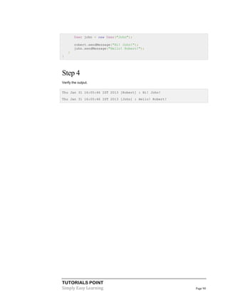 TUTORIALS POINT
Simply Easy Learning Page 90
User john = new User("John");
robert.sendMessage("Hi! John!");
john.sendMessage("Hello! Robert!");
}
}
Step 4
Verify the output.
Thu Jan 31 16:05:46 IST 2013 [Robert] : Hi! John!
Thu Jan 31 16:05:46 IST 2013 [John] : Hello! Robert!
 