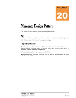 TUTORIALS POINT
Simply Easy Learning Page 91
MementoDesignPattern
This section describes memento pattern and its implementation.
Memento pattern is used to reduce where we want to restore state of an object to a previous
state. Memento pattern falls under behavioral pattern category.
Implementation
Memento pattern uses three actor classes. Memento contains state of an object to be restored.
Originator creates and stores states in Memento objects and Caretaker object which is
responsible to restore object state from Memento.
We've created classes Memento, Originator and CareTaker.
MementoPatternDemo, our demo class will use CareTaker and Originator objects to show
restoration of object states.
CHAPTER
20
 