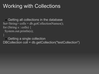Working with Collections

    Getting all collections in the database
Set<String> colls = db.getCollectionNames();
for (String s : colls) {
  System.out.println(s);
}
    Getting a single collection
DBCollection coll = db.getCollection("testCollection")
 