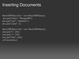 Inserting Documents

BasicDBObject doc = new BasicDBObject();
 doc.put("name", "MongoDB");
doc.put("type", "database");
doc.put("count", 1);

BasicDBObject info = new BasicDBObject();
info.put("x", 203);
info.put("y", 102);
doc.put("info", info);
coll.insert(doc);
 