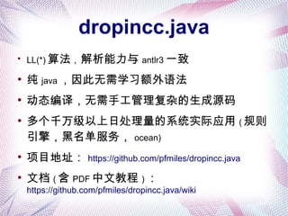 dropincc.java
●
LL(*) 算法 , 解析能力与 antlr3 一致
●
纯 java ，因此无需学习额外语法
●
动态编译，无需手工管理复杂的生成源码
●
多个千万级以上日处理量的系统实际应用 ( 规则
引擎，黑名单服务， ocean)
●
项目地址： https://github.com/pfmiles/dropincc.java
●
文档 ( 含 PDF 中文教程 ) ：
https://github.com/pfmiles/dropincc.java/wiki
 