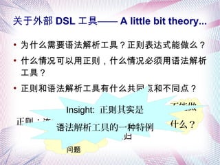 关于外部 DSL 工具—— A little bit theory...
●
为什么需要语法解析工具？正则表达式能做么？
●
什么情况可以用正则，什么情况必须用语法解析
工具？
●
正则和语法解析工具有什么共同点和不同点？
： 接连 + 选择 +
不能做
什么？克林 包闭正则
括号“ 仗”对
问题
递归
Insight: 正 其 是则 实
法解析工具的一 特例语 种
 
