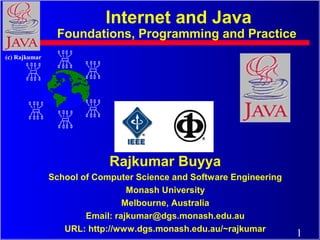 Internet and Java

Foundations, Programming and Practice
(c) Rajkumar

Rajkumar Buyya
School of Computer Science and Software Engineering
Monash University
Melbourne, Australia
Email: rajkumar@dgs.monash.edu.au
URL: http://www.dgs.monash.edu.au/~rajkumar

1

 
