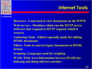 Internet Tools
(c) Rajkumar

•
•

•
•
•
•

Browsers- A tool used to view documents on the WWW
Web servers - Machines which run the HTTP-server
Software that respond to HTTP requests which it
receives
Authoring Tools - Editors specially made for editing
HTML documents
Filters -Tools to convert legacy documents to HTML
format
Scripting -Languages used for scripting
WAIS- Wide Area Information Servers (WAIS) for
indexing and doing full text searches
10

 