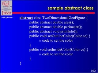 sample abstract class
(c) Rajkumar

abstract class TwoDimensionalGeoFigure {
public abstract double area();
public abstract double perimeter();
public abstract void printInfo();
public void setOutlineColor(Color cc) {
// code to set the color
}
public void setInsideColor(Color cc) {
// code to set the color
}
}
102

 