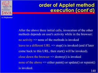 order of Applet method
execution (cont’d)
(c) Rajkumar

After the above three initial calls, invocation of the other
methods depends on user's activity while in the browser:
no activity => none of the methods is invoked
leave to a different URL => stop() is invoked (and if later
come back to this URL, then start() will be invoked).
close down the browser => destroy() is invoked
none of the above => either paint() or update() or repaint()
is invoked.

140

 