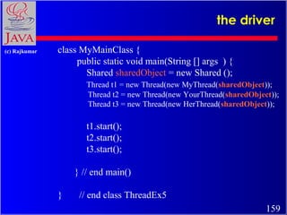 the driver
(c) Rajkumar

class MyMainClass {
public static void main(String [] args ) {
Shared sharedObject = new Shared ();
Thread t1 = new Thread(new MyThread(sharedObject));
Thread t2 = new Thread(new YourThread(sharedObject));
Thread t3 = new Thread(new HerThread(sharedObject));

t1.start();
t2.start();
t3.start();
} // end main()
}

// end class ThreadEx5
159

 