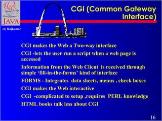 CGI (Common Gateway
Interface)
(c) Rajkumar

CGI makes the Web a Two-way interface
CGI -lets the user run a script when a web page is
accessed
Information from the Web Client is received through
simple ‘fill-in-the-forms’ kind of interface
FORMS - Integrates data sheets, menus , check boxes
CGI makes the Web interactive
CGI -complicated to setup ,requires PERL knowledge
HTML books talk less about CGI
16

 