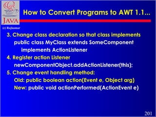 How to Convert Programs to AWT 1.1...
(c) Rajkumar

3. Change class declaration so that class implements
public class MyClass extends SomeComponent
implements ActionListener
4. Register action Listener
newComponentObject.addActionListener(this);
5. Change event handling method:
Old: public boolean action(Event e, Object arg)
New: public void actionPerformed(ActionEvent e)

201

 