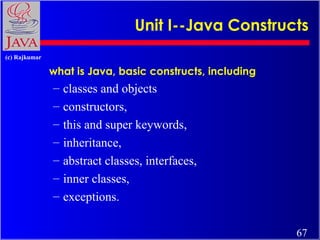 Unit I--Java Constructs
(c) Rajkumar

what is Java, basic constructs, including

–
–
–
–
–
–
–

classes and objects
constructors,
this and super keywords,
inheritance,
abstract classes, interfaces,
inner classes,
exceptions.
67

 