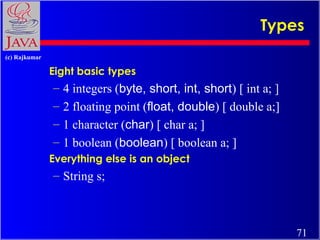 Types
(c) Rajkumar

Eight basic types

–
–
–
–

4 integers (byte, short, int, short) [ int a; ]
2 floating point (float, double) [ double a;]
1 character (char) [ char a; ]
1 boolean (boolean) [ boolean a; ]

Everything else is an object

– String s;

71

 